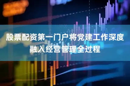 股票配资第一门户将党建工作深度融入经营管理全过程