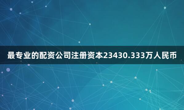 最专业的配资公司注册资本23430.333万人民币