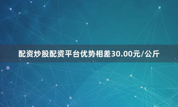 配资炒股配资平台优势相差30.00元/公斤