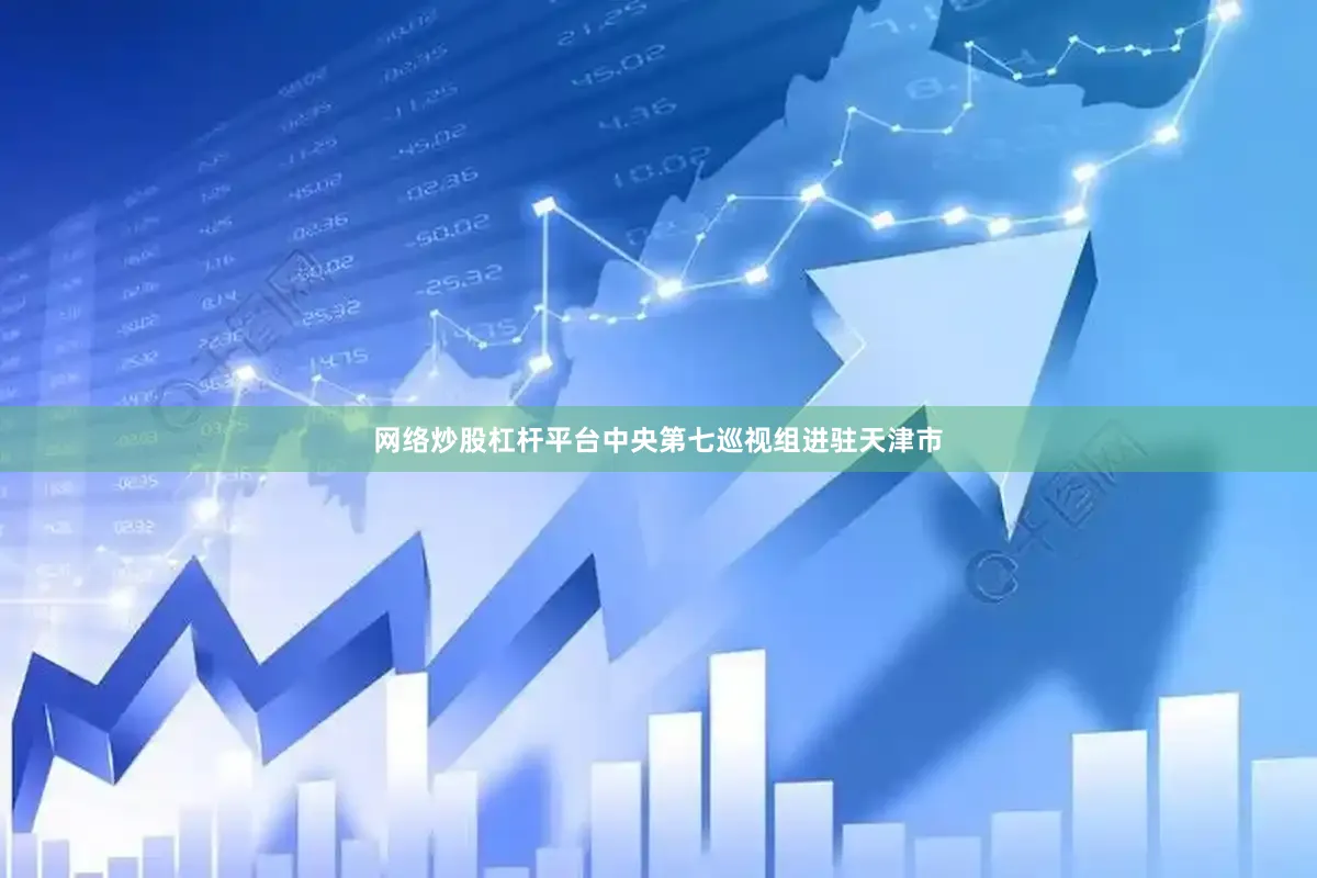 网络炒股杠杆平台中央第七巡视组进驻天津市