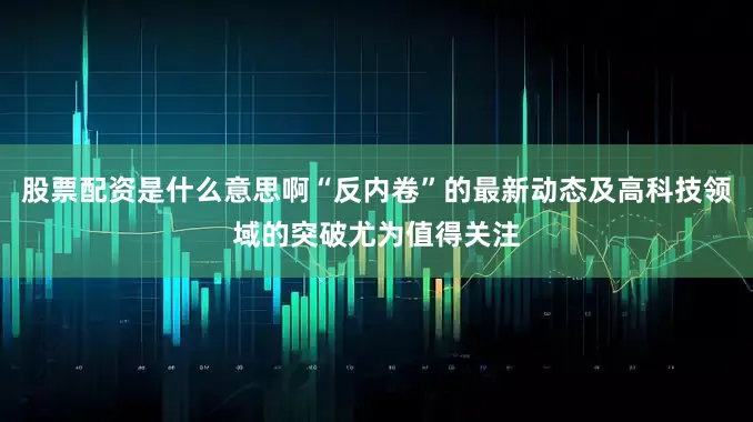 股票配资是什么意思啊“反内卷”的最新动态及高科技领域的突破尤为值得关注